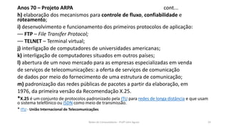 Anos 70 – Projeto ARPA cont...
h) elaboração dos mecanismos para controle de fluxo, confiabilidade e
roteamento;
i) desenvolvimento e funcionamento dos primeiros protocolos de aplicação:
–– FTP – File Transfer Protocol;
–– TELNET – Terminal virtual;
j) interligação de computadores de universidades americanas;
k) interligação de computadores situados em outros países;
l) abertura de um novo mercado para as empresas especializadas em venda
de serviços de telecomunicações: a oferta de serviços de comunicação
de dados por meio do fornecimento de uma estrutura de comunicação;
m) padronização das redes públicas de pacotes a partir da elaboração, em
1976, da primeira versão da Recomendação X.25.
*X.25 é um conjunto de protocolos padronizado pela ITU para redes de longa distância e que usam
o sistema telefônico ou ISDN como meio de transmissão.
* ITU - União Internacional de Telecomunicações
Redes de Computadores - Profº John Aguiar 19
 