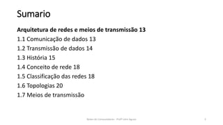 Sumario
Arquitetura de redes e meios de transmissão 13
1.1 Comunicação de dados 13
1.2 Transmissão de dados 14
1.3 História 15
1.4 Conceito de rede 18
1.5 Classificação das redes 18
1.6 Topologias 20
1.7 Meios de transmissão
Redes de Computadores - Profº John Aguiar 2
 