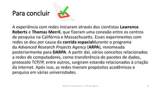 Para concluir
A experiência com redes iniciaram através dos cientistas Lawrence
Roberts e Thomas Merril, que fizeram uma conexão entre os centros
de pesquisa na Califórnia e Massachusetts. Esses experimentos com
redes se deu por causa da corrida espacialdurante o programa
da Advanced Research Projects Agency (ARPA), renomeada
posteriormente para DARPA. A partir daí, vários conceitos relacionados
a redes de computadores, como transferência de pacotes de dados,
protocolo TCP/IP, entre outros, surgiram estando relacionados à criação
da internet. Após isso, as redes tiveram propósitos acadêmicos e
pesquisa em várias universidades.
Redes de Computadores - Profº John Aguiar 20
 