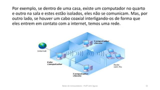 Por exemplo, se dentro de uma casa, existe um computador no quarto
e outro na sala e estes estão isolados, eles não se comunicam. Mas, por
outro lado, se houver um cabo coaxial interligando-os de forma que
eles entrem em contato com a internet, temos uma rede.
22
Redes de Computadores - Profº John Aguiar
 