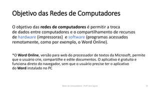 Objetivo das Redes de Computadores
O objetivo das redes de computadores é permitir a troca
de dados entre computadores e o compartilhamento de recursos
de hardware (impressoras) e software (programas acessados
remotamente, como por exemplo, o Word Online).
*O Word Online, versão para web do processador de textos da Microsoft, permite
que o usuário crie, compartilhe e edite documentos. O aplicativo é gratuito e
funciona direto do navegador, sem que o usuário precise ter o aplicativo
do Word instalado no PC
23
Redes de Computadores - Profº John Aguiar
 