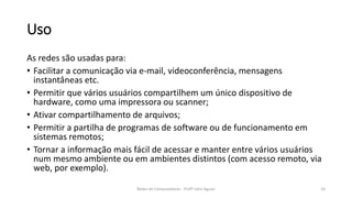 Uso
As redes são usadas para:
• Facilitar a comunicação via e-mail, videoconferência, mensagens
instantâneas etc.
• Permitir que vários usuários compartilhem um único dispositivo de
hardware, como uma impressora ou scanner;
• Ativar compartilhamento de arquivos;
• Permitir a partilha de programas de software ou de funcionamento em
sistemas remotos;
• Tornar a informação mais fácil de acessar e manter entre vários usuários
num mesmo ambiente ou em ambientes distintos (com acesso remoto, via
web, por exemplo).
24
Redes de Computadores - Profº John Aguiar
 
