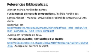 Referencias Bibliográficas:
Alencar, Márcio Aurélio dos Santos
Fundamentos de redes de computadores / Márcio Aurélio dos
Santos Alencar – Manaus : Universidade Federal do Amazonas,CETAM,
2010.
Disponível em
http://redeetec.mec.gov.br/images/stories/pdf/eixo_infor_comun/tec_
man_sup/081112_fund_redes_comp.pdf
.Acesso em Fevereiro de 2019.
Transmissões Simplex, Half-Duplex e Full-Duplex
http://esmf.drealentejo.pt/pgescola/g2t10/html/cartip/tiptrans/imgfull
.htm .Acesso em Fevereiro de 2019.
Redes de Computadores - Profº John Aguiar 26
 
