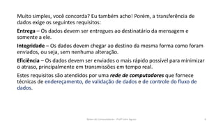 Muito simples, você concorda? Eu também acho! Porém, a transferência de
dados exige os seguintes requisitos:
Entrega – Os dados devem ser entregues ao destinatário da mensagem e
somente a ele.
Integridade – Os dados devem chegar ao destino da mesma forma como foram
enviados, ou seja, sem nenhuma alteração.
Eficiência – Os dados devem ser enviados o mais rápido possível para minimizar
o atraso, principalmente em transmissões em tempo real.
Estes requisitos são atendidos por uma rede de computadores que fornece
técnicas de endereçamento, de validação de dados e de controle do fluxo de
dados.
Redes de Computadores - Profº John Aguiar 4
 