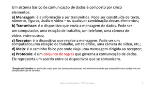 Um sistema básico de comunicação de dados é composto por cinco
elementos:
a) Mensagem: é a informação a ser transmitida. Pode ser constituída de texto,
números, figuras, áudio e vídeo – ou qualquer combinação desses elementos;
b) Transmissor: é o dispositivo que envia a mensagem de dados. Pode ser
um computador, uma estação de trabalho, um telefone, uma câmera de
vídeo, entre outros;
c) Receptor: é o dispositivo que recebe a mensagem. Pode ser um
computador,uma estação de trabalho, um telefone, uma câmera de vídeo, etc.;
d) Meio: é o caminho físico por onde viaja uma mensagem dirigida ao receptor;
e) Protocolo: é um conjunto de regras que governa a comunicação de dados.
Ele representa um acordo entre os dispositivos que se comunicam.
*Estação de Trabalho é a definição usada para um computador pessoal, em ambiente de rede que compartilha seus dados com um
computador tipo de servidor.
Redes de Computadores - Profº John Aguiar 6
 
