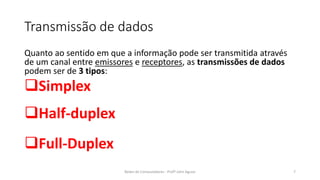 Transmissão de dados
Quanto ao sentido em que a informação pode ser transmitida através
de um canal entre emissores e receptores, as transmissões de dados
podem ser de 3 tipos:
❑Simplex
❑Half-duplex
❑Full-Duplex
Redes de Computadores - Profº John Aguiar 7
 