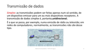Transmissão de dados
Simplex: as transmissões podem ser feitas apenas num só sentido, de
um dispositivo emissor para um ou mais dispositivos receptores. A
transmissão de dados simplex é, portanto,unidirecional;
É o que se passa, por exemplo, numa emissão de rádio ou televisão; em
redes de computadores, normalmente, as transmissões não são desse
tipo.
Redes de Computadores - Profº John Aguiar 8
 