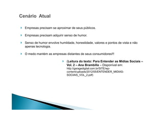 Empresas precisam se aproximar de seus públicos.
Empresas precisam adquirir senso de humor.
Senso de humor envolve humildade, honestidade, valores e pontos de vista e não
apenas tecnologia.
O medo mantém as empresas distantes de seus consumidores!!!
(Leitura do texto: Para Entender as Mídias Sociais –
Vol. 2 – Ana Brambilla – Disponível em:
http://garagedigital.com.br/SITE/wpcontent/uploads/2012/05/ENTENDER_MIDIASSOCIAIS_VOL_2.pdf)

 