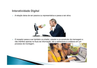 A relação deixa de ser passiva ou representativa e passa a ser ativa.

O receptor passa a ser também co-criador, coautor e co-construtor da mensagem e
não interfere apenas no fluxo de informação, ele a redireciona e a elabora em um
processo de montagem.

 