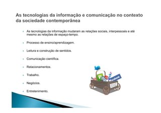 As tecnologias da informação mudaram as relações sociais, interpessoais e até
mesmo as relações de espaço-tempo.
Processo de ensino/aprendizagem.
Leitura e construção de sentidos.
Comunicação científica.
Relacionamentos.
Trabalho.
Negócios.
Entretenimento.

 