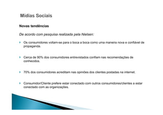 Novas tendências
De acordo com pesquisa realizada pela Nielsen:
Os consumidores voltam-se para o boca a boca como uma maneira nova e confiável de
propaganda.

Cerca de 90% dos consumidores entrevistados confiam nas recomendações de
conhecidos.

70% dos consumidores acreditam nas opiniões dos clientes postadas na internet.

Consumidor/Cliente prefere estar conectado com outros consumidores/clientes a estar
conectado com as organizações.

 