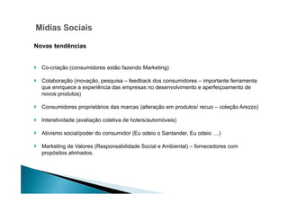 Novas tendências

Co-criação (consumidores estão fazendo Marketing)
Colaboração (inovação, pesquisa – feedback dos consumidores – importante ferramenta
que enriquece a experiência das empresas no desenvolvimento e aperfeiçoamento de
novos produtos)
Consumidores proprietários das marcas (alteração em produtos/ recuo – coleção Arezzo)
Interatividade (avaliação coletiva de hoteís/automóveis)
Ativismo social/poder do consumidor (Eu odeio o Santander, Eu odeio ....)
Marketing de Valores (Responsabilidade Social e Ambiental) – fornecedores com
propósitos alinhados.

 