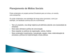 Tem um propósito, visa atingir objetivos pré-definidos (atende uma necessidade da
empresa)
Deve estar alinhado à política de comunicação
Deve respeitar os públicos da organização, valores, história
Deve contemplar investimentos, manutenção, equipe, crises, sistematização de
processos, políticas de implementação e boas práticas.

 