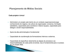 Cada projeto é único!

Administrar um projeto web dentro de um contexto organizacional exige
conhecimento do negócio, da cultura da organização, consenso, formação
satisfatória, capacidade para coordenar e liderar equipes, capacidade para
delegar e dividir responsabilidades.
Apoio da alta administração é fundamental
Capacidade de coordenação de fornecedores internos e externos.
Capacidade de especificar claramente as etapas do processo e as
responsabilidades de cada parte envolvida. Isso é fundamental para o sucesso
de um projeto Web.

 
