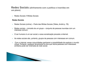 Redes Sociais ≠ Mídias Sociais
Redes Sociais
Redes Sociais (online) – Parte das Mídias Sociais (Telles, André p. 78).
Redes sociais – conceito de um grupo – conjunto de pessoas reunidas com um
interesse comum.
O ser humano é um ser social, e essa socialização precede a internet.
As redes sociais são, portanto, grupos de pessoas com interesses em comum.
Com a internet, essas comunidades ganharam a possibilidade de explorar o mundo
virtual. Portanto, qualquer ferramenta on-line que reúna pessoas com interesses
similares pode ser chamada de rede social.

 
