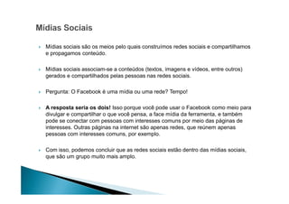 Mídias sociais são os meios pelo quais construímos redes sociais e compartilhamos
e propagamos conteúdo.
Mídias sociais associam-se a conteúdos (textos, imagens e vídeos, entre outros)
gerados e compartilhados pelas pessoas nas redes sociais.
Pergunta: O Facebook é uma mídia ou uma rede? Tempo!
A resposta seria os dois! Isso porque você pode usar o Facebook como meio para
divulgar e compartilhar o que você pensa, a face mídia da ferramenta, e também
pode se conectar com pessoas com interesses comuns por meio das páginas de
interesses. Outras páginas na internet são apenas redes, que reúnem apenas
pessoas com interesses comuns, por exemplo.
Com isso, podemos concluir que as redes sociais estão dentro das mídias sociais,
que são um grupo muito mais amplo.

 