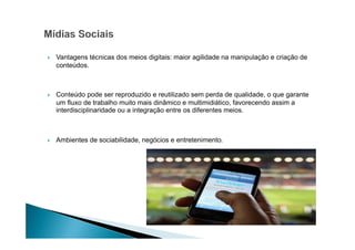 Vantagens técnicas dos meios digitais: maior agilidade na manipulação e criação de
conteúdos.

Conteúdo pode ser reproduzido e reutilizado sem perda de qualidade, o que garante
um fluxo de trabalho muito mais dinâmico e multimidiático, favorecendo assim a
interdisciplinaridade ou a integração entre os diferentes meios.

Ambientes de sociabilidade, negócios e entretenimento.

 
