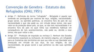 Convenção de Genebra – Estatuto dos
Refugiados (ONU,1951)
 Artigo 1º- Definição do termo “refugiado” - Refugiado é aquele que
temendo ser perseguido por motivos de raça, religião, nacionalidade,
grupo social, ou opiniões políticas, se encontra fora do país de sua
nacionalidade e que não pode ou, em virtude desse temor, não quer
valer-se da proteção desse país, ou que, se não tem nacionalidade e se
encontra fora do país no qual tinha sua residência habitual em
consequência de tais acontecimentos, não pode ou, devido a esse
temor, não quer voltar a ele.
 Artigo 33º - Proibição de expulsão ou rechaço 2. Nenhum dos Estados
contratantes expulsará ou rechaçará, de maneira alguma, um refugiado
para as fronteiras dos territórios em que sua vida ou sua liberdade seja
ameaçada em virtude da sua raça, da sua religião, da sua
nacionalidade, do grupo social a que pertence ou das suas opiniões
políticas.
 