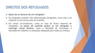 DIREITOS DOS REFUGIADOS
 Quais são os deveres de um refugiado?
 Os refugiados também têm determinadas obrigações, entre elas a de
respeitar as leis do seu país de acolhida.
 Em certas circunstâncias, como no caso de fluxos massivos de
refugiados, os países de acolhida podem se ver obrigados a
restringir certos direitos, como a liberdade de circulação, a
liberdade de trabalhar ou educação adequada para todas as crianças.
 