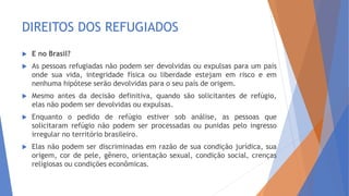DIREITOS DOS REFUGIADOS
 E no Brasil?
 As pessoas refugiadas não podem ser devolvidas ou expulsas para um país
onde sua vida, integridade física ou liberdade estejam em risco e em
nenhuma hipótese serão devolvidas para o seu país de origem.
 Mesmo antes da decisão definitiva, quando são solicitantes de refúgio,
elas não podem ser devolvidas ou expulsas.
 Enquanto o pedido de refúgio estiver sob análise, as pessoas que
solicitaram refúgio não podem ser processadas ou punidas pelo ingresso
irregular no território brasileiro.
 Elas não podem ser discriminadas em razão de sua condição jurídica, sua
origem, cor de pele, gênero, orientação sexual, condição social, crenças
religiosas ou condições econômicas.
 