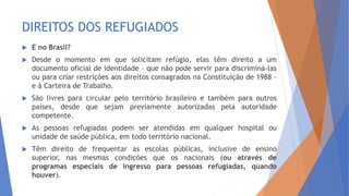 DIREITOS DOS REFUGIADOS
 E no Brasil?
 Desde o momento em que solicitam refúgio, elas têm direito a um
documento oficial de identidade – que não pode servir para discriminá-las
ou para criar restrições aos direitos consagrados na Constituição de 1988 –
e à Carteira de Trabalho.
 São livres para circular pelo território brasileiro e também para outros
países, desde que sejam previamente autorizadas pela autoridade
competente.
 As pessoas refugiadas podem ser atendidas em qualquer hospital ou
unidade de saúde pública, em todo território nacional.
 Têm direito de frequentar as escolas públicas, inclusive de ensino
superior, nas mesmas condições que os nacionais (ou através de
programas especiais de ingresso para pessoas refugiadas, quando
houver).
 