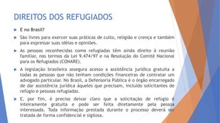DIREITOS DOS REFUGIADOS
 E no Brasil?
 São livres para exercer suas práticas de culto, religião e crença e também
para expressar suas idéias e opiniões.
 As pessoas reconhecidas como refugiadas têm ainda direito à reunião
familiar, nos termos da Lei 9.474/97 e na Resolução do Comitê Nacional
para os Refugiados (CONARE).
 A legislação brasileira assegura acesso a assistência jurídica gratuita a
todas as pessoas que não tenham condições financeiras de contratar um
advogado particular. No Brasil, a Defensoria Pública é o órgão encarregado
de dar assistência jurídica àqueles que precisam, incluído solicitantes de
refúgio e pessoas refugiadas.
 E, por fim, é preciso deixar claro que a solicitação de refúgio é
inteiramente gratuita e pode ser feita diretamente pela pessoa
interessada. Toda informação prestada durante o processo deverá ser
tratada de forma confidencial e sigilosa.
 