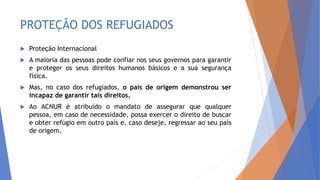 PROTEÇÃO DOS REFUGIADOS
 Proteção Internacional
 A maioria das pessoas pode confiar nos seus governos para garantir
e proteger os seus direitos humanos básicos e a sua segurança
física.
 Mas, no caso dos refugiados, o país de origem demonstrou ser
incapaz de garantir tais direitos.
 Ao ACNUR é atribuído o mandato de assegurar que qualquer
pessoa, em caso de necessidade, possa exercer o direito de buscar
e obter refúgio em outro país e, caso deseje, regressar ao seu país
de origem.
 