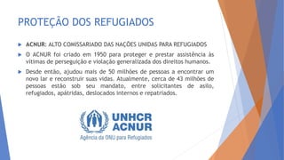 PROTEÇÃO DOS REFUGIADOS
 ACNUR: ALTO COMISSARIADO DAS NAÇÕES UNIDAS PARA REFUGIADOS
 O ACNUR foi criado em 1950 para proteger e prestar assistência às
vítimas de perseguição e violação generalizada dos direitos humanos.
 Desde então, ajudou mais de 50 milhões de pessoas a encontrar um
novo lar e reconstruir suas vidas. Atualmente, cerca de 43 milhões de
pessoas estão sob seu mandato, entre solicitantes de asilo,
refugiados, apátridas, deslocados internos e repatriados.
 