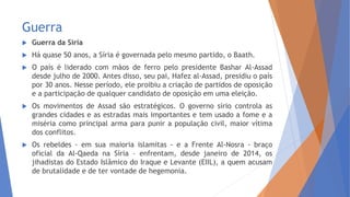 Guerra
 Guerra da Síria
 Há quase 50 anos, a Síria é governada pelo mesmo partido, o Baath.
 O país é liderado com mãos de ferro pelo presidente Bashar Al-Assad
desde julho de 2000. Antes disso, seu pai, Hafez al-Assad, presidiu o país
por 30 anos. Nesse período, ele proibiu a criação de partidos de oposição
e a participação de qualquer candidato de oposição em uma eleição.
 Os movimentos de Assad são estratégicos. O governo sírio controla as
grandes cidades e as estradas mais importantes e tem usado a fome e a
miséria como principal arma para punir a população civil, maior vítima
dos conflitos.
 Os rebeldes - em sua maioria islamitas - e a Frente Al-Nosra - braço
oficial da Al-Qaeda na Síria – enfrentam, desde janeiro de 2014, os
jihadistas do Estado Islâmico do Iraque e Levante (EIIL), a quem acusam
de brutalidade e de ter vontade de hegemonia.
 