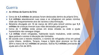 Guerra
 As vítimas da Guerra da Síria
 Cerca de 4,5 milhões de pessoas foram deslocadas dentro da própria Síria.
 2,4 milhões abandonaram suas casas e se refugiaram em países vizinhos
onde são frequentemente alvo de racismo e discriminação.
 Relatório divulgado em 10 de março de 2014 pela Unicef estima que 5,5
milhões de crianças tiveram suas vidas devastadas pela guerra.
 Cerca de 1 milhão estão presas em áreas sitiadas ou onde a ajuda
humanitária não consegue chegar.
 1,2 milhão vivem refugiadas, habitando locais insalubres, onde comida,
água potável e acesso à educação são limitados.
 De acordo com o mesmo relatório, o número de refugiados sírios em países
como Líbano, Jordânia, Turquia, Iraque e Egito deve alcançar no fim de
2014 a marca de 4,1 milhões de pessoas. Outras 9,3 milhões precisarão de
ajuda até o fim de 2015.
 