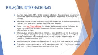 RELAÇÕES INTERNACIONAIS
 Além da Liga Árabe, ONU, União Europeia e Estados Unidos sempre condenaram a
violência e a repressão impostas pelo regime sírio, mas nunca intervieram no
conflito.
 A União Europeia e os Estados Unidos impuseram sanções econômicas unilaterais
contra a Síria, mas nunca agiram de forma mais enérgica.
 Países como Irã, China e Rússia são aliados declarados do regime de Bashar Al-
Assad e se manifestaram contra qualquer tipo de imposição de sanção
internacional ao país.
 A Rússia, que tem uma base naval militar no país, condenou o uso da violência
pelos opositores ao regime, aos quais chamou de ‘terroristas’ e votou contra o
estabelecimento de uma missão humanitária no país na Conferência de Paz
GenebraII, em fevereiro de 2014.
 A China chegou a acusar os países ocidentais de instigar uma guerra civil na Síria.
 O Brasil retirou seu embaixador da Síria em janeiro de 2013. Em junho do mesmo
ano, foi a vez de o Egito romper relações com o país.
 