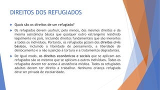 DIREITOS DOS REFUGIADOS
 Quais são os direitos de um refugiado?
 Os refugiados devem usufruir, pelo menos, dos mesmos direitos e da
mesma assistência básica que qualquer outro estrangeiro residindo
legalmente no país, incluindo direitos fundamentais que são inerentes
a todos os indivíduos. Portanto, os refugiados gozam dos direitos civis
básicos, incluindo a liberdade de pensamento, a liberdade de
deslocamento e a não sujeição à tortura e a tratamentos degradantes.
 De igual modo, os direitos econômicos e sociais que se aplicam aos
refugiados são os mesmos que se aplicam a outros indivíduos. Todos os
refugiados devem ter acesso à assistência médica. Todos os refugiados
adultos devem ter direito a trabalhar. Nenhuma criança refugiada
deve ser privada de escolaridade.
 