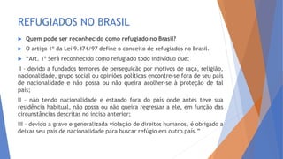 REFUGIADOS NO BRASIL
 Quem pode ser reconhecido como refugiado no Brasil?
 O artigo 1º da Lei 9.474/97 define o conceito de refugiados no Brasil.
 “Art. 1º Será reconhecido como refugiado todo indivíduo que:
I – devido a fundados temores de perseguição por motivos de raça, religião,
nacionalidade, grupo social ou opiniões políticas encontre-se fora de seu país
de nacionalidade e não possa ou não queira acolher-se à proteção de tal
país;
II – não tendo nacionalidade e estando fora do país onde antes teve sua
residência habitual, não possa ou não queira regressar a ele, em função das
circunstâncias descritas no inciso anterior;
III – devido a grave e generalizada violação de direitos humanos, é obrigado a
deixar seu país de nacionalidade para buscar refúgio em outro país.”
 