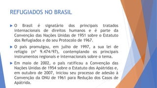  O Brasil é signatário dos principais tratados
internacionais de direitos humanos e é parte da
Convenção das Nações Unidas de 1951 sobre o Estatuto
dos Refugiados e do seu Protocolo de 1967.
 O país promulgou, em julho de 1997, a sua lei de
refúgio (nº 9.474/97), contemplando os principais
instrumentos regionais e internacionais sobre o tema.
 Em maio de 2002, o país ratificou a Convenção das
Nações Unidas de 1954 sobre o Estatuto dos Apátridas e,
em outubro de 2007, iniciou seu processo de adesão à
Convenção da ONU de 1961 para Redução dos Casos de
Apátrida.
REFUGIADOS NO BRASIL
 