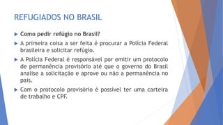 REFUGIADOS NO BRASIL
 Como pedir refúgio no Brasil?
 A primeira coisa a ser feita é procurar a Polícia Federal
brasileira e solicitar refúgio.
 A Polícia Federal é responsável por emitir um protocolo
de permanência provisório até que o governo do Brasil
analise a solicitação e aprove ou não a permanência no
país.
 Com o protocolo provisório é possível ter uma carteira
de trabalho e CPF.
 