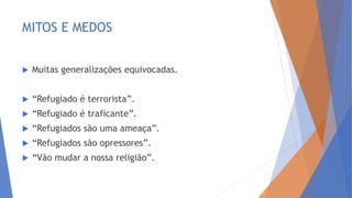 MITOS E MEDOS
 Muitas generalizações equivocadas.
 “Refugiado é terrorista”.
 “Refugiado é traficante”.
 “Refugiados são uma ameaça”.
 “Refugiados são opressores”.
 “Vão mudar a nossa religião”.
 