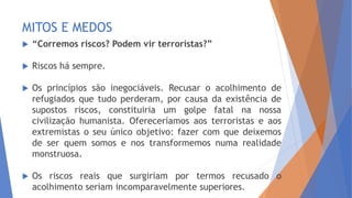 MITOS E MEDOS
 “Corremos riscos? Podem vir terroristas?”
 Riscos há sempre.
 Os princípios são inegociáveis. Recusar o acolhimento de
refugiados que tudo perderam, por causa da existência de
supostos riscos, constituiria um golpe fatal na nossa
civilização humanista. Ofereceríamos aos terroristas e aos
extremistas o seu único objetivo: fazer com que deixemos
de ser quem somos e nos transformemos numa realidade
monstruosa.
 Os riscos reais que surgiriam por termos recusado o
acolhimento seriam incomparavelmente superiores.
 