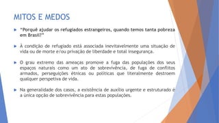 MITOS E MEDOS
 “Porquê ajudar os refugiados estrangeiros, quando temos tanta pobreza
em Brasil?”
 À condição de refugiado está associada inevitavelmente uma situação de
vida ou de morte e/ou privação de liberdade e total insegurança.
 O grau extremo das ameaças promove a fuga das populações dos seus
espaços naturais como um ato de sobrevivência, de fuga de conflitos
armados, perseguições étnicas ou políticas que literalmente destroem
qualquer perspetiva de vida.
 Na generalidade dos casos, a existência de auxílio urgente e estruturado é
a única opção de sobrevivência para estas populações.
 