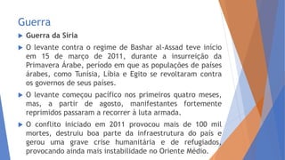 Guerra
 Guerra da Síria
 O levante contra o regime de Bashar al-Assad teve início
em 15 de março de 2011, durante a insurreição da
Primavera Árabe, período em que as populações de países
árabes, como Tunísia, Líbia e Egito se revoltaram contra
os governos de seus países.
 O levante começou pacífico nos primeiros quatro meses,
mas, a partir de agosto, manifestantes fortemente
reprimidos passaram a recorrer à luta armada.
 O conflito iniciado em 2011 provocou mais de 100 mil
mortes, destruiu boa parte da infraestrutura do país e
gerou uma grave crise humanitária e de refugiados,
provocando ainda mais instabilidade no Oriente Médio.
 