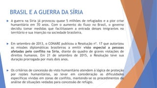 BRASIL E A GUERRA DA SÍRIA
 A guerra na Síria já provocou quase 5 milhões de refugiados e a pior crise
humanitária em 70 anos. Com o aumento do fluxo no Brasil, o governo
decidiu tomar medidas que facilitassem a entrada desses imigrantes no
território e sua inserção na sociedade brasileira.
 Em setembro de 2013, o CONARE publicou a Resolução nº. 17 que autorizou
as missões diplomáticas brasileiras a emitir visto especial a pessoas
afetadas pelo conflito na Síria, diante do quadro de graves violações de
direitos humanos. Em 21 de setembro de 2015, a Resolução teve sua
duração prorrogada por mais dois anos.
 Os critérios de concessão do visto humanitário atendem à lógica de proteção
por razões humanitárias, ao levar em consideração as dificuldades
específicas vividas em zonas de conflito, mantendo-se os procedimentos de
análise de situações vedadas para concessão de refúgio.
 