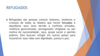 REFUGIADOS
 Refugiados são pessoas comuns (homens, mulheres e
crianças de todas as idades) que foram forçadas a
abandonar seus lares devido a conflitos armados,
violência generalizada, perseguições religiosas ou por
motivo de nacionalidade, raça, grupo social e opinião
pública. Eles buscam refúgio em outros países para
reconstruir suas vidas com dignidade, justiça e paz.
 