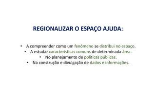 REGIONALIZAR O ESPAÇO AJUDA:
• A compreender como um fenômeno se distribui no espaço.
• A estudar características comuns de determinada área.
• No planejamento de políticas públicas.
• Na construção e divulgação de dados e informações.
 