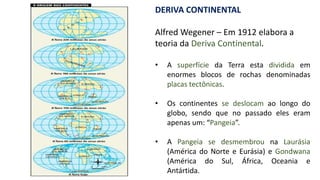DERIVA CONTINENTAL
Alfred Wegener – Em 1912 elabora a
teoria da Deriva Continental.
• A superfície da Terra esta dividida em
enormes blocos de rochas denominadas
placas tectônicas.
• Os continentes se deslocam ao longo do
globo, sendo que no passado eles eram
apenas um: “Pangeia”.
• A Pangeia se desmembrou na Laurásia
(América do Norte e Eurásia) e Gondwana
(América do Sul, África, Oceania e
Antártida.
 