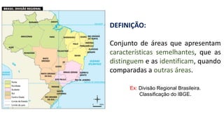 DEFINIÇÃO:
Conjunto de áreas que apresentam
características semelhantes, que as
distinguem e as identificam, quando
comparadas a outras áreas.
Ex: Divisão Regional Brasileira.
Classificação do IBGE.
 