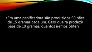 •Em uma panificadora são produzidos 90 pães
de 15 gramas cada um. Caso queira produzir
pães de 10 gramas, quantos iremos obter?