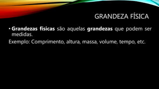 GRANDEZA FÍSICA
• Grandezas físicas são aquelas grandezas que podem ser
medidas.
Exemplo: Comprimento, altura, massa, volume, tempo, etc.