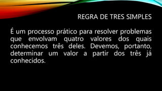 REGRA DE TRES SIMPLES
É um processo prático para resolver problemas
que envolvam quatro valores dos quais
conhecemos três deles. Devemos, portanto,
determinar um valor a partir dos três já
conhecidos.