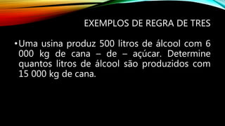 EXEMPLOS DE REGRA DE TRES
•Uma usina produz 500 litros de álcool com 6
000 kg de cana – de – açúcar. Determine
quantos litros de álcool são produzidos com
15 000 kg de cana.
