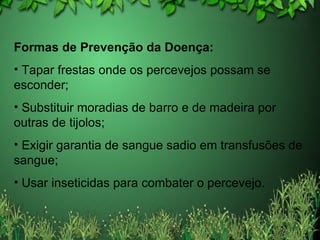 Formas de Prevenção da Doença: Tapar frestas onde os percevejos possam se esconder; Substituir moradias de barro e de madeira por outras de tijolos; Exigir garantia de sangue sadio em transfusões de sangue; Usar inseticidas para combater o percevejo. 
