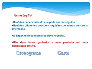 Negociação
•Usuários pedem mais do que pode ser conseguido
•Usuários diferentes possuem requisitos de acordo com seus
interesses.
•O Engenheiro de requisitos deve negociar.
•Não deve haver ganhador e nem perdedor em uma
negociação efetiva.
 